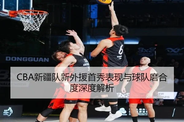 CBA新疆队新外援首秀表现与球队磨合度深度解析